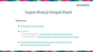 Lupus Nuxt.js Drupal Stack
Resources
● https://stack.lupus.digital
● Modules
○ Drupal module - Lupus Custom Elements Renderer
○ Nuxt module - Nuxt.js Drupal Custom Elements Connector
● Getting Started With the Lupus Nuxt.js Drupal Stack /
DrupalCon North America 2021
 