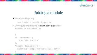 Adding a module
● Install package, e.g.
npm install nuxtjs-drupal-ce
● Conﬁgure the module in nuxt.conﬁg.js under
modules or buildModules
{
buildModules: [
'nuxtjs-drupal-ce'
],
'nuxtjs-drupal-ce': {
baseURL: 'https://your-drupal.site'
}
}
 