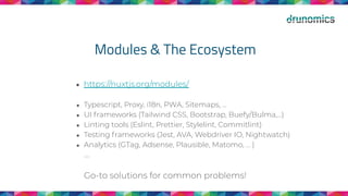 Modules & The Ecosystem
● https://nuxtjs.org/modules/
● Typescript, Proxy, i18n, PWA, Sitemaps, ...
● UI frameworks (Tailwind CSS, Bootstrap, Buefy/Bulma,...)
● Linting tools (Eslint, Prettier, Stylelint, Commitlint)
● Testing frameworks (Jest, AVA, Webdriver IO, Nightwatch)
● Analytics (GTag, Adsense, Plausible, Matomo, … )
….
Go-to solutions for common problems!
 