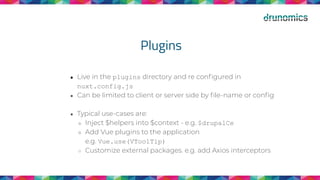 Plugins
● Live in the plugins directory and re conﬁgured in
nuxt.config.js
● Can be limited to client or server side by ﬁle-name or conﬁg
● Typical use-cases are:
○ Inject $helpers into $context - e.g. $drupalCe
○ Add Vue plugins to the application
e.g. Vue.use(VToolTip)
○ Customize external packages. e.g. add Axios interceptors
 