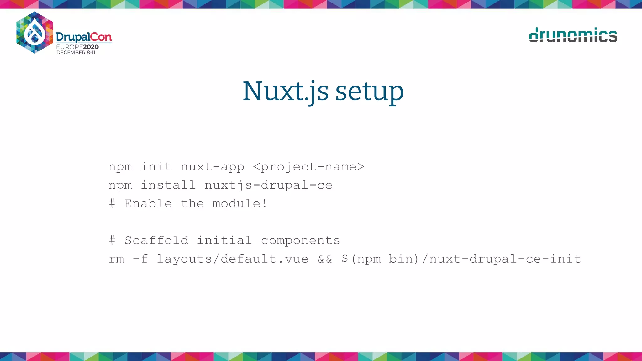Nuxt.js setup
npm init nuxt-app <project-name>
npm install nuxtjs-drupal-ce
# Enable the module!
# Scaffold initial components
rm -f layouts/default.vue && $(npm bin)/nuxt-drupal-ce-init
 