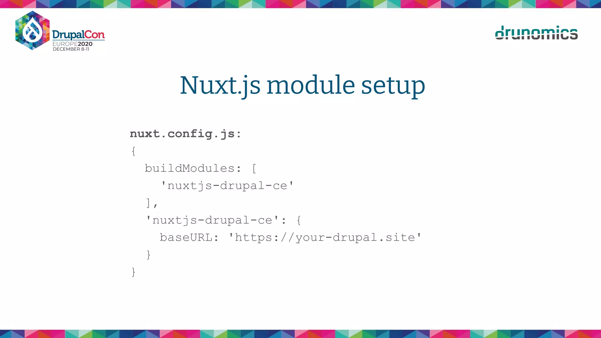 Nuxt.js module setup
nuxt.config.js:
{
buildModules: [
'nuxtjs-drupal-ce'
],
'nuxtjs-drupal-ce': {
baseURL: 'https://your-drupal.site'
}
}
 