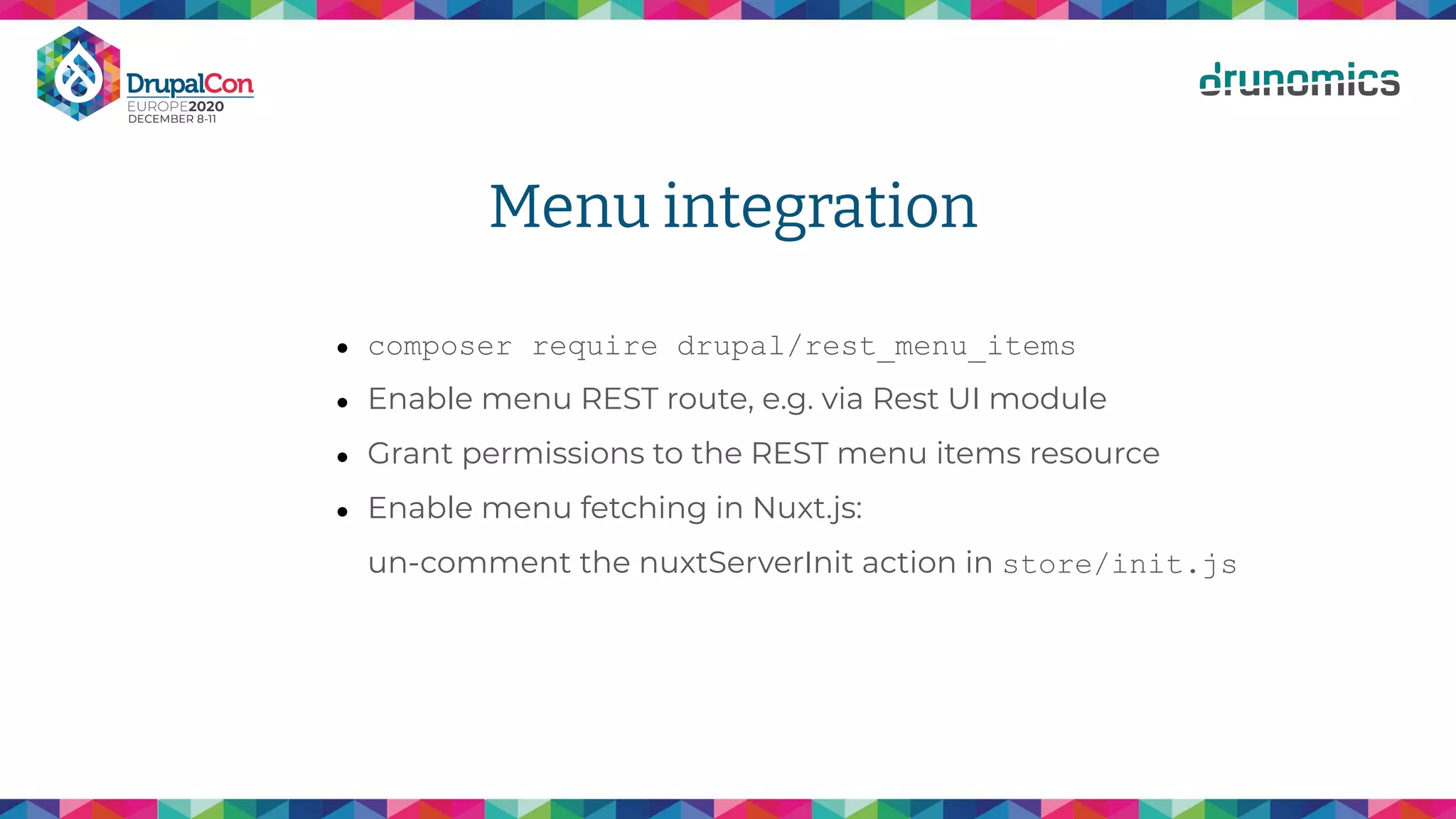 Menu integration
● composer require drupal/rest_menu_items
● Enable menu REST route, e.g. via Rest UI module
● Grant permissions to the REST menu items resource
● Enable menu fetching in Nuxt.js:
un-comment the nuxtServerInit action in store/init.js
 
