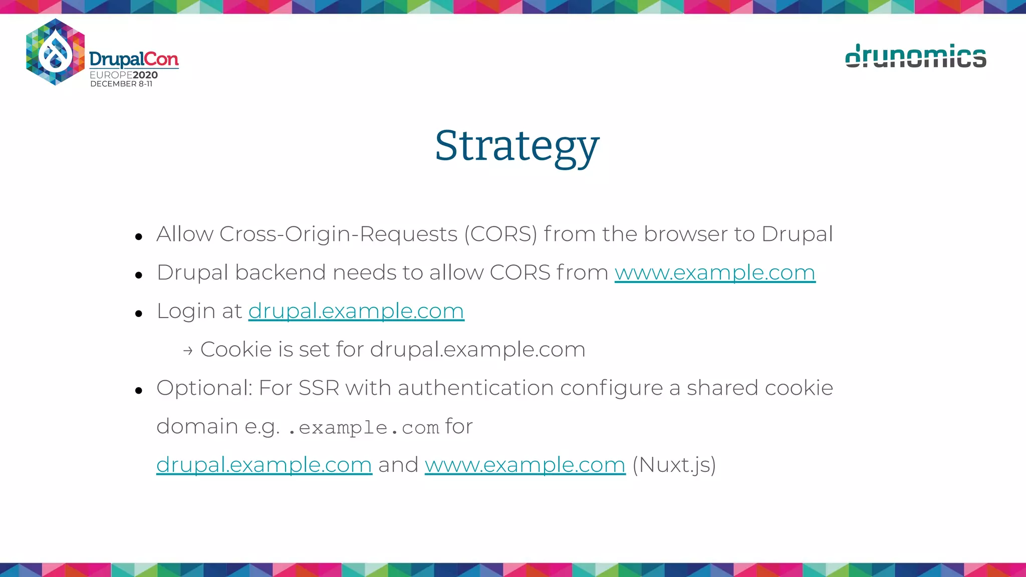Strategy
● Allow Cross-Origin-Requests (CORS) from the browser to Drupal
● Drupal backend needs to allow CORS from www.example.com
● Login at drupal.example.com
→ Cookie is set for drupal.example.com
● Optional: For SSR with authentication conﬁgure a shared cookie
domain e.g. .example.com for
drupal.example.com and www.example.com (Nuxt.js)
 