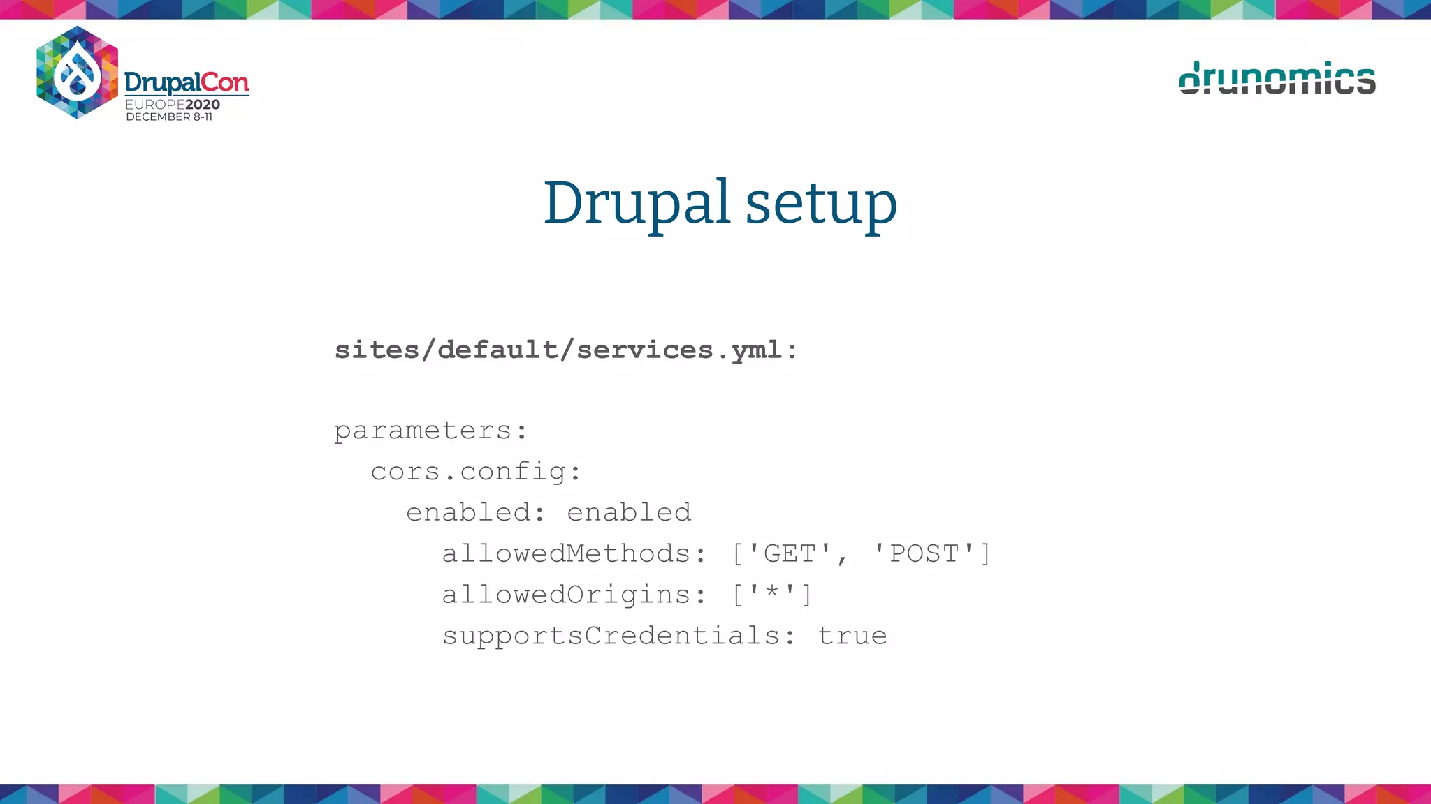 Drupal setup
sites/default/services.yml:
parameters:
cors.config:
enabled: enabled
allowedMethods: ['GET', 'POST']
allowedOrigins: ['*']
supportsCredentials: true
 