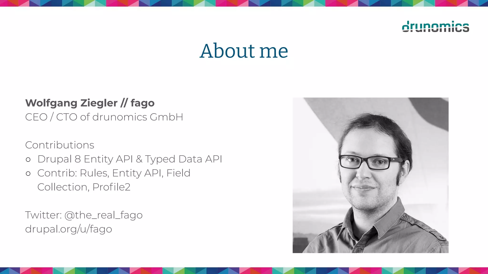 About me
Wolfgang Ziegler // fago
CEO / CTO of drunomics GmbH
Contributions
○ Drupal 8 Entity API & Typed Data API
○ Contrib: Rules, Entity API, Field
Collection, Proﬁle2
Twitter: @the_real_fago
drupal.org/u/fago
 