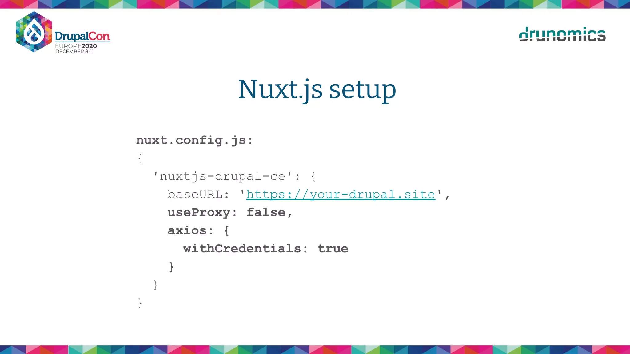 Nuxt.js setup
nuxt.config.js:
{
'nuxtjs-drupal-ce': {
baseURL: 'https://your-drupal.site',
useProxy: false,
axios: {
withCredentials: true
}
}
}
 