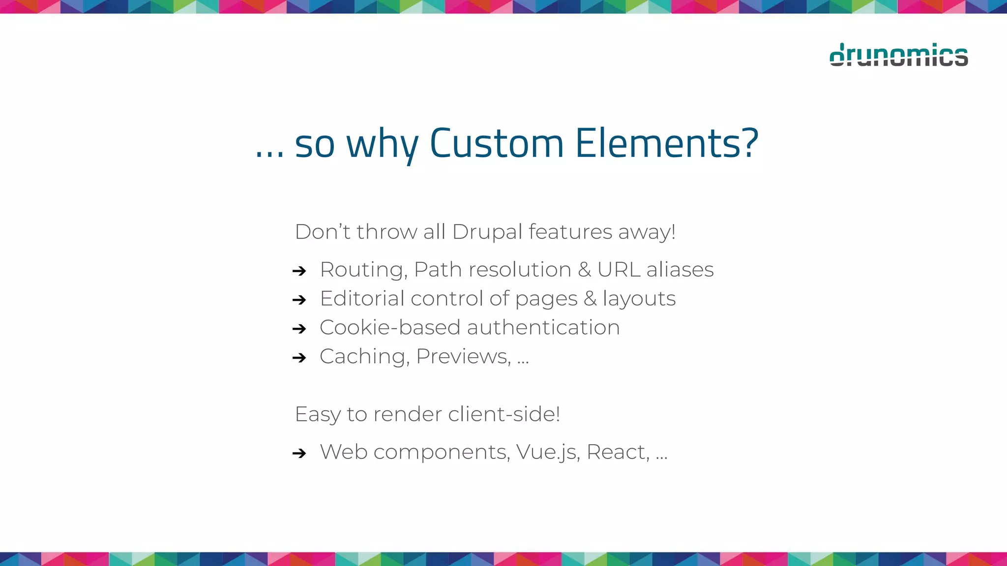 … so why Custom Elements?
Don’t throw all Drupal features away!
➔ Routing, Path resolution & URL aliases
➔ Editorial control of pages & layouts
➔ Cookie-based authentication
➔ Caching, Previews, ...
Easy to render client-side!
➔ Web components, Vue.js, React, ...
 