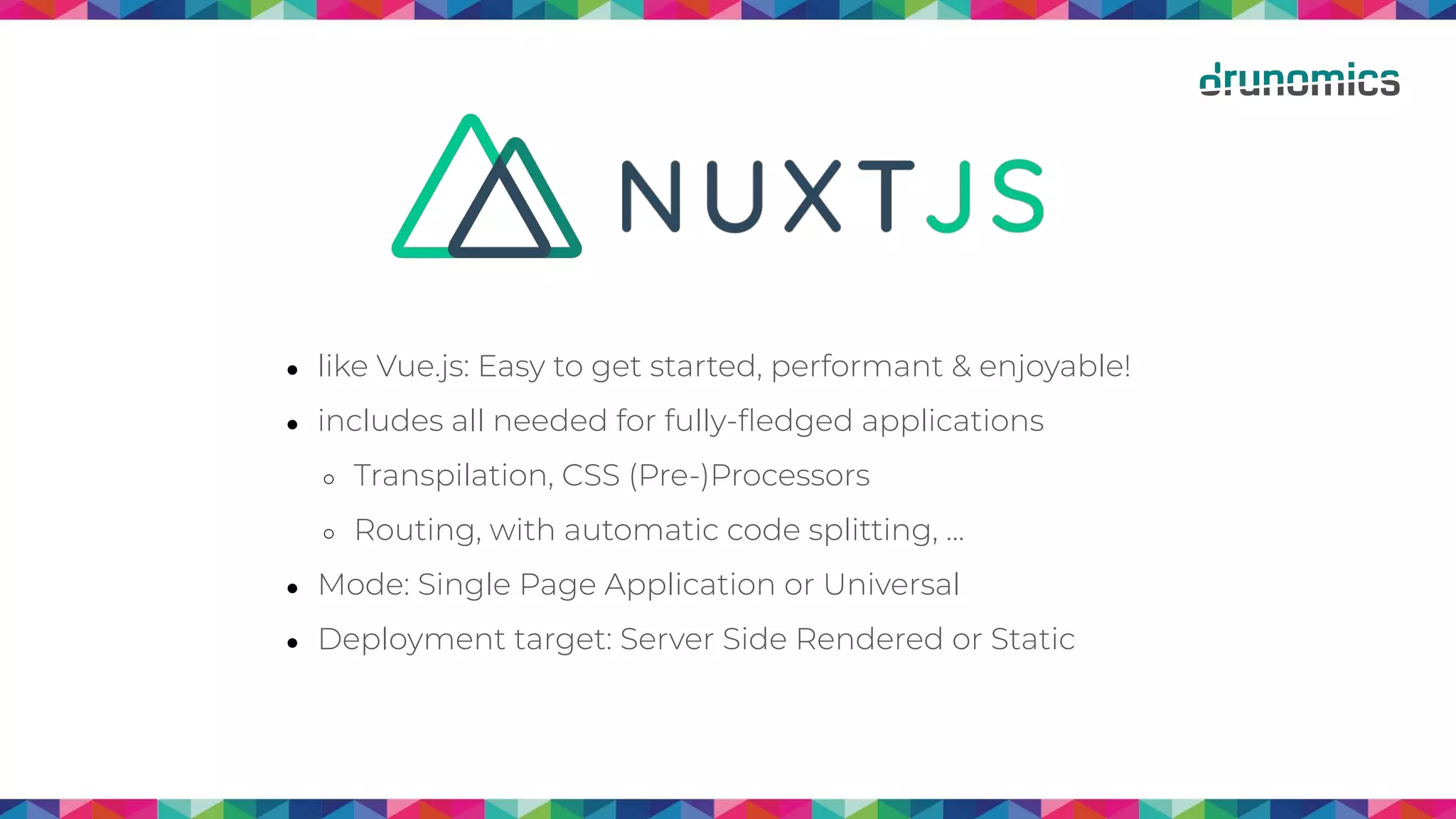 ● like Vue.js: Easy to get started, performant & enjoyable!
● includes all needed for fully-ﬂedged applications
○ Transpilation, CSS (Pre-)Processors
○ Routing, with automatic code splitting, …
● Mode: Single Page Application or Universal
● Deployment target: Server Side Rendered or Static
 