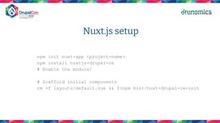 Nuxt.js setup
npm init nuxt-app <project-name>
npm install nuxtjs-drupal-ce
# Enable the module!
# Scaffold initial components
rm -f layouts/default.vue && $(npm bin)/nuxt-drupal-ce-init
 