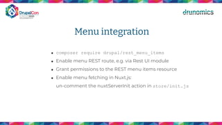 Menu integration
● composer require drupal/rest_menu_items
● Enable menu REST route, e.g. via Rest UI module
● Grant permissions to the REST menu items resource
● Enable menu fetching in Nuxt.js:
un-comment the nuxtServerInit action in store/init.js
 