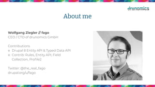 About me
Wolfgang Ziegler // fago
CEO / CTO of drunomics GmbH
Contributions
○ Drupal 8 Entity API & Typed Data API
○ Contrib: Rules, Entity API, Field
Collection, Proﬁle2
Twitter: @the_real_fago
drupal.org/u/fago
 