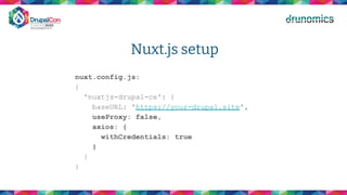 Nuxt.js setup
nuxt.config.js:
{
'nuxtjs-drupal-ce': {
baseURL: 'https://your-drupal.site',
useProxy: false,
axios: {
withCredentials: true
}
}
}
 