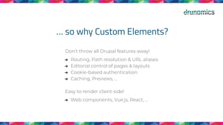 … so why Custom Elements?
Don’t throw all Drupal features away!
➔ Routing, Path resolution & URL aliases
➔ Editorial control of pages & layouts
➔ Cookie-based authentication
➔ Caching, Previews, ...
Easy to render client-side!
➔ Web components, Vue.js, React, ...
 