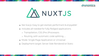 ● like Vue.js: Easy to get started, performant & enjoyable!
● includes all needed for fully-ﬂedged applications
○ Transpilation, CSS (Pre-)Processors
○ Routing, with automatic code splitting, …
● Mode: Single Page Application or Universal
● Deployment target: Server Side Rendered or Static
 