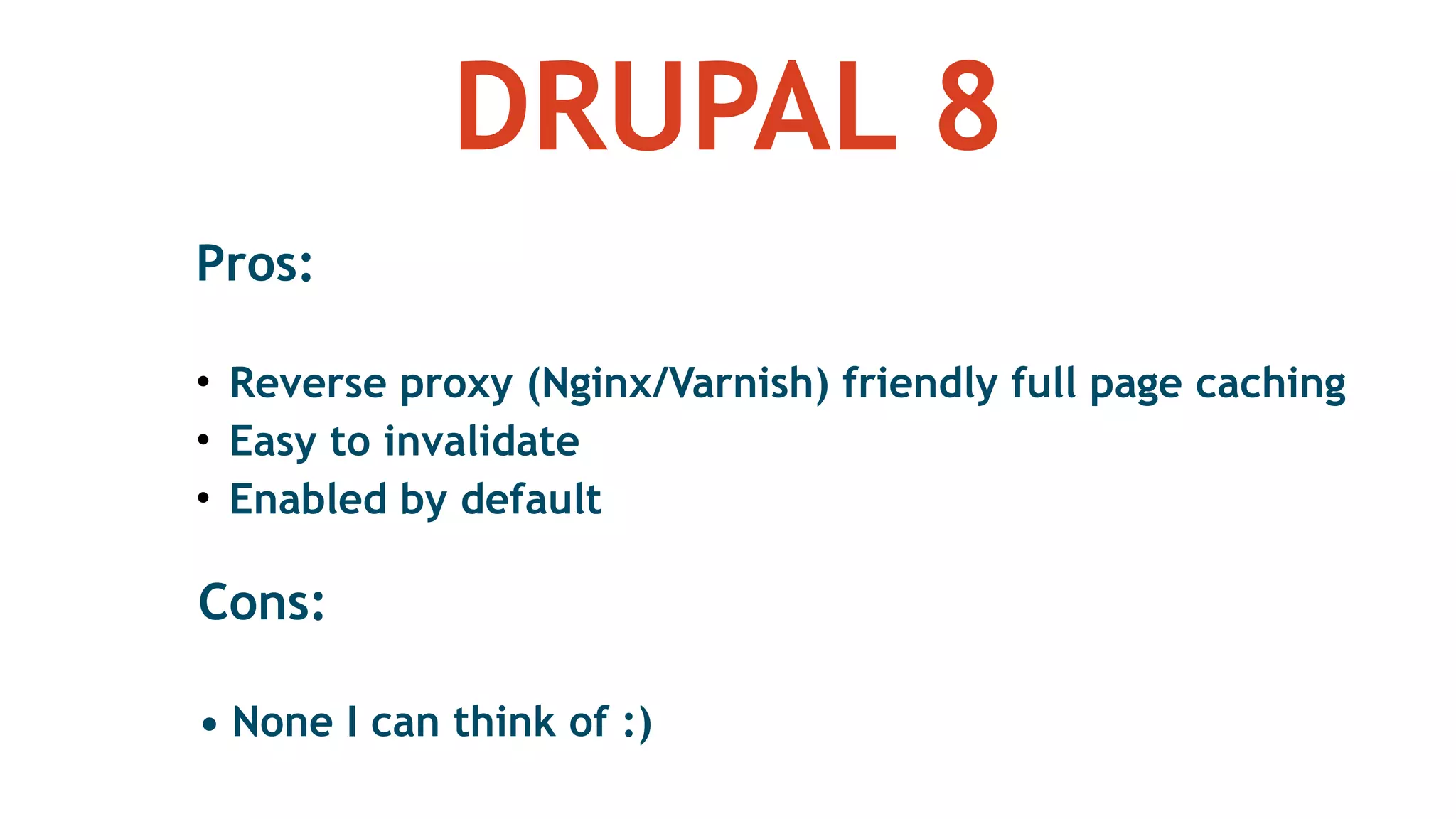 DRUPAL 8
Pros: 
• Reverse proxy (Nginx/Varnish) friendly full page caching
• Easy to invalidate
• Enabled by default
Cons: 
• None I can think of :)
 