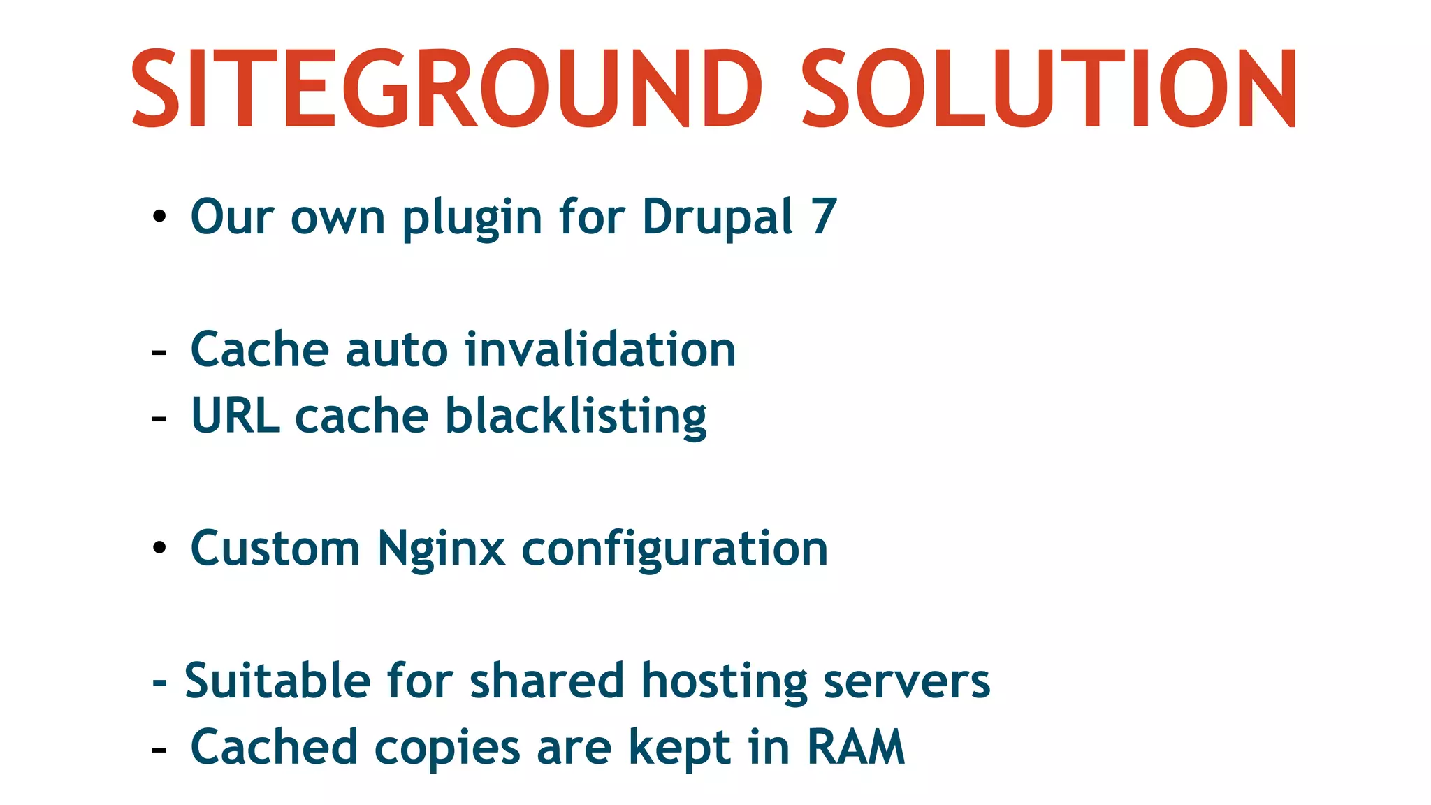 SITEGROUND SOLUTION
• Our own plugin for Drupal 7
- Cache auto invalidation
- URL cache blacklisting
• Custom Nginx configuration
- Suitable for shared hosting servers
- Cached copies are kept in RAM
 