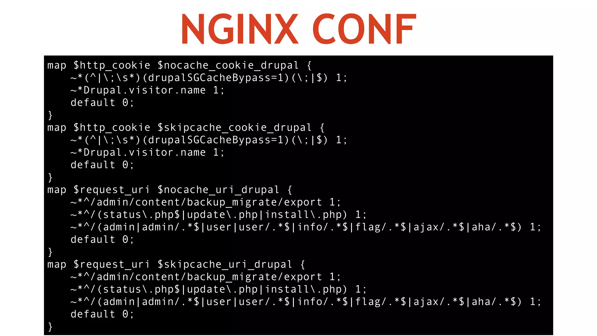 map $http_cookie $nocache_cookie_drupal {
~*(^|;s*)(drupalSGCacheBypass=1)(;|$) 1;
~*Drupal.visitor.name 1;
default 0;
}
map $http_cookie $skipcache_cookie_drupal {
~*(^|;s*)(drupalSGCacheBypass=1)(;|$) 1;
~*Drupal.visitor.name 1;
default 0;
}
map $request_uri $nocache_uri_drupal {
~*^/admin/content/backup_migrate/export 1;
~*^/(status.php$|update.php|install.php) 1;
~*^/(admin|admin/.*$|user|user/.*$|info/.*$|flag/.*$|ajax/.*$|aha/.*$) 1;
default 0;
}
map $request_uri $skipcache_uri_drupal {
~*^/admin/content/backup_migrate/export 1;
~*^/(status.php$|update.php|install.php) 1;
~*^/(admin|admin/.*$|user|user/.*$|info/.*$|flag/.*$|ajax/.*$|aha/.*$) 1;
default 0;
}
NGINX CONF
 