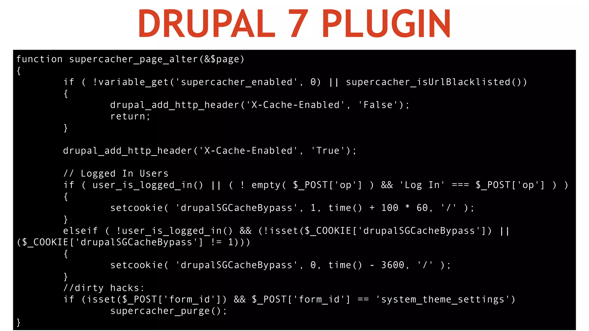DRUPAL 7 PLUGIN
function supercacher_page_alter(&$page)
{
if ( !variable_get('supercacher_enabled', 0) || supercacher_isUrlBlacklisted())
{
drupal_add_http_header('X-Cache-Enabled', 'False');
return;
}
drupal_add_http_header('X-Cache-Enabled', 'True');
// Logged In Users
if ( user_is_logged_in() || ( ! empty( $_POST['op'] ) && 'Log In' === $_POST['op'] ) )
{
setcookie( 'drupalSGCacheBypass', 1, time() + 100 * 60, '/' );
}
elseif ( !user_is_logged_in() && (!isset($_COOKIE['drupalSGCacheBypass']) ||
($_COOKIE['drupalSGCacheBypass'] != 1)))
{
setcookie( 'drupalSGCacheBypass', 0, time() - 3600, '/' );
}
//dirty hacks:
if (isset($_POST['form_id']) && $_POST['form_id'] == 'system_theme_settings')
supercacher_purge();
}
 