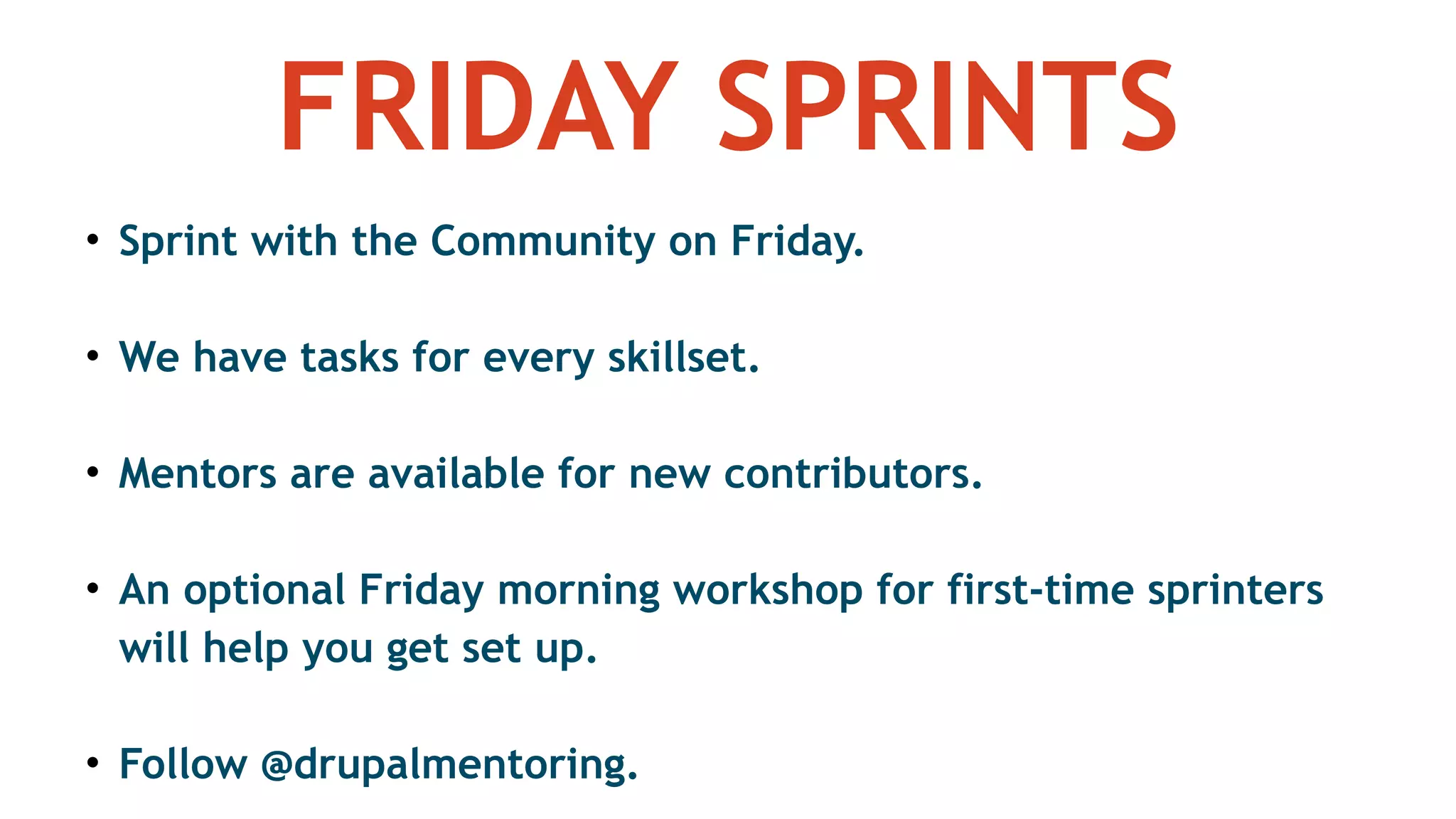 FRIDAY SPRINTS
• Sprint with the Community on Friday.
• We have tasks for every skillset.
• Mentors are available for new contributors.
• An optional Friday morning workshop for first-time sprinters
will help you get set up.
• Follow @drupalmentoring.
 