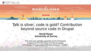 David Rozas
University of Surrey
This work was partially supported by the Framework
programme FP7-ICT-2013-10 of the European
Commission through project P2Pvalue (grant no.: 610961).
Talk is silver, code is gold? Contribution
beyond source code in Drupal
DrupalCon 2015 (Barcelona) – 24.09.2015www.p2pvalue.eu
 