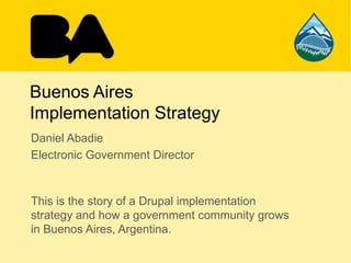 Buenos Aires
Implementation Strategy
Daniel Abadie
Electronic Government Director
This is the story of a Drupal implementation
strategy and how a government community grows
in Buenos Aires, Argentina.
 
