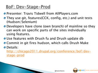 Presenter: Travis Tidwell from AllPlayers.com
They use git, features(CCK, config, etc.) and unit tests
(Hudson/Selenium)
Developers have clone (own branch) of mainline so they
can work on specific parts of the sites individually
using features.
Use features with Drush fu and Drush update db
Commit in git fires hudson, which calls Drush Make
Details:
http://chicago2011.drupal.org/conference/bof/dev-
stage-prod



                              @hectoriribarne
 
