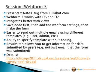 Presenter: Nate Haug from Lullabot.com
Webform 3 works with D6 and D7
Integrates better with views
Save node first, then add the webform settings, then
make the form
Easier to send out multiple emails using different
templates (e.g. user, admin, etc.)
Ability to specify template without coding.
Results tab allows you to get information for data
submitted by users (e.g. not just email that the form
was submitted)
Details:
http://chicago2011.drupal.org/sessions/webform-3-
survey-tool-drupal

                                 @hectoriribarne
 