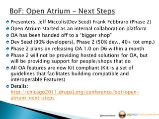 Presenters: Jeff Miccolis(Dev Seed) Frank Febbraro (Phase 2)
Open Atrium started as an internal collaboration platform
OA has been handed off to a “bigger shop”
Dev Seed (90% developers), Phase 2 (50% dev., 40+ tot emp.)
Phase 2 plans on releasing OA 1.0 on D6 within a month
Phase 2 will not be providing hosted solutions for OA, but
will be providing support for people/shops that do
All OA features are now Kit compliant (Kit is a set of
guidelines that facilitates building compatible and
interoperable Features)
Details:
http://chicago2011.drupal.org/conference/bof/open-
atrium-next-steps


                                     @hectoriribarne
 