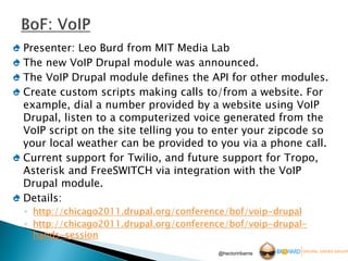 Presenter: Leo Burd from MIT Media Lab
The new VoIP Drupal module was announced.
The VoIP Drupal module defines the API for other modules.
Create custom scripts making calls to/from a website. For
example, dial a number provided by a website using VoIP
Drupal, listen to a computerized voice generated from the
VoIP script on the site telling you to enter your zipcode so
your local weather can be provided to you via a phone call.
Current support for Twilio, and future support for Tropo,
Asterisk and FreeSWITCH via integration with the VoIP
Drupal module.
Details:
◦ http://chicago2011.drupal.org/conference/bof/voip-drupal
◦ http://chicago2011.drupal.org/conference/bof/voip-drupal-
  hands-session
                                        @hectoriribarne
 