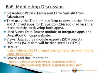 Presenters: Patrick Teglia and Larry Garfield from
Palantir.net
They used the Titanium platform to develop the iPhone
and Android apps for DrupalCon Chicago (had less than
three months to develop both apps).
Used Views Data Source module to integrate apps and
DrupalCon Chicago website.
Views Data Source module exports JSON objects
(assumes JSON data will be displayed as HTML)
Details:
http://chicago2011.drupal.org/conference/bof/mobile
-app-discussion
Source and documentation:
◦ https://github.com/palantirnet/drupalcon_mobile
◦ https://github.com/palantirnet/drupalcon_mobile_docs
                                      @hectoriribarne
 