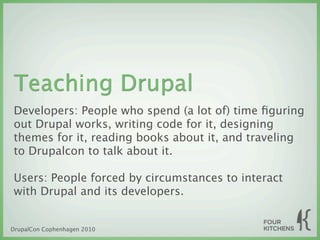 Teaching Drupal
Developers: People who spend (a lot of) time ﬁguring
out Drupal works, writing code for it, designing
themes for it, reading books about it, and traveling
to Drupalcon to talk about it.

Users: People forced by circumstances to interact
with Drupal and its developers.


DrupalCon Cophenhagen 2010
 