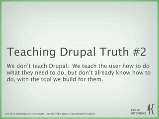 Teaching Drupal Truth #2
 We don’t teach Drupal. We teach the user how to do
 what they need to do, but don’t already know how to
 do, with the tool we build for them.




we love mountains (concepts), users hike paths (accomplish tasks)
 