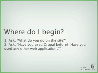 Where do I begin?
1. Ask, “What do you do on the site?”
2. Ask, “Have you used Drupal before? Have you
used any other web applications?”
 