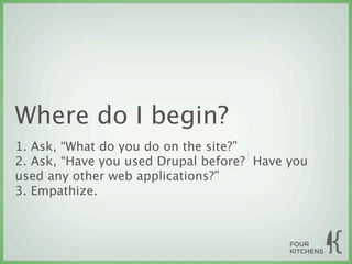Where do I begin?
1. Ask, “What do you do on the site?”
2. Ask, “Have you used Drupal before? Have you
used any other web applications?”
3. Empathize.
 
