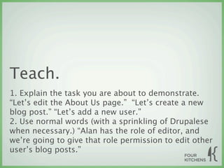 Teach.
1. Explain the task you are about to demonstrate.
“Let’s edit the About Us page.” “Let’s create a new
blog post.” “Let’s add a new user.”
2. Use normal words (with a sprinkling of Drupalese
when necessary.) “Alan has the role of editor, and
we’re going to give that role permission to edit other
user’s blog posts.”
 