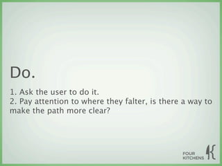 Do.
1. Ask the user to do it.
2. Pay attention to where they falter, is there a way to
make the path more clear?
 
