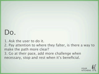 Do.
1. Ask the user to do it.
2. Pay attention to where they falter, is there a way to
make the path more clear?
3. Go at their pace, add more challenge when
necessary, stop and rest when it’s beneﬁcial.
 