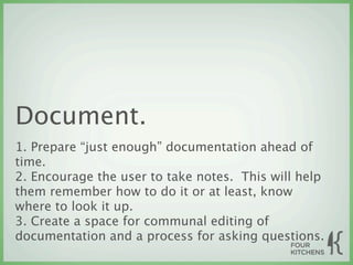Document.
1. Prepare “just enough” documentation ahead of
time.
2. Encourage the user to take notes. This will help
them remember how to do it or at least, know
where to look it up.
3. Create a space for communal editing of
documentation and a process for asking questions.
 