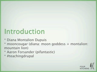 Introduction
* Diana Montalion Dupuis
* mooncougar (diana: moon goddess + montalion:
mountain lion)
* Aaron Forsander (pifantastic)
* #teachingdrupal
 