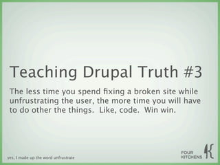 Teaching Drupal Truth #3
 The less time you spend ﬁxing a broken site while
 unfrustrating the user, the more time you will have
 to do other the things. Like, code. Win win.




yes, I made up the word unfrustrate
 
