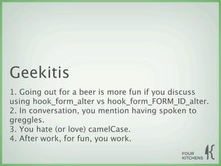 Geekitis
1. Going out for a beer is more fun if you discuss
using hook_form_alter vs hook_form_FORM_ID_alter.
2. In conversation, you mention having spoken to
greggles.
3. You hate (or love) camelCase.
4. After work, for fun, you work.
 