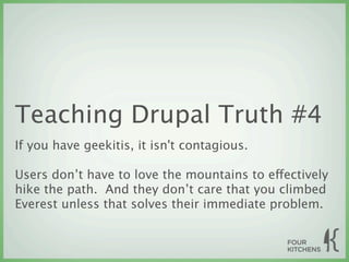 Teaching Drupal Truth #4
If you have geekitis, it isn't contagious.

Users don’t have to love the mountains to effectively
hike the path. And they don’t care that you climbed
Everest unless that solves their immediate problem.
 
