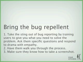 Bring the bug repellent
1. Take the sting out of bug reporting by training
users to give you what you need to solve the
problem. Ask them speciﬁc questions and respond
to drama with empathy.
2. Have them walk you through the process.
3. Make sure they know how to take a screenshot.
 