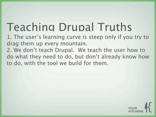 Teaching Drupal Truths
1. The user’s learning curve is steep only if you try to
drag them up every mountain.
2. We don’t teach Drupal. We teach the user how to
do what they need to do, but don’t already know how
to do, with the tool we build for them.
 