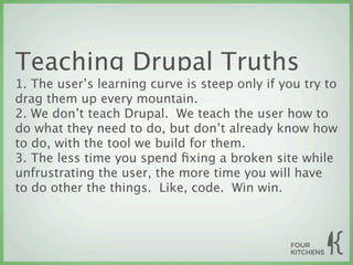 Teaching Drupal Truths
1. The user’s learning curve is steep only if you try to
drag them up every mountain.
2. We don’t teach Drupal. We teach the user how to
do what they need to do, but don’t already know how
to do, with the tool we build for them.
3. The less time you spend ﬁxing a broken site while
unfrustrating the user, the more time you will have
to do other the things. Like, code. Win win.
 