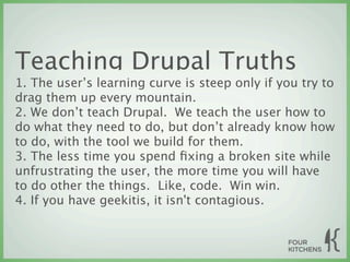 Teaching Drupal Truths
1. The user’s learning curve is steep only if you try to
drag them up every mountain.
2. We don’t teach Drupal. We teach the user how to
do what they need to do, but don’t already know how
to do, with the tool we build for them.
3. The less time you spend ﬁxing a broken site while
unfrustrating the user, the more time you will have
to do other the things. Like, code. Win win.
4. If you have geekitis, it isn't contagious.
 