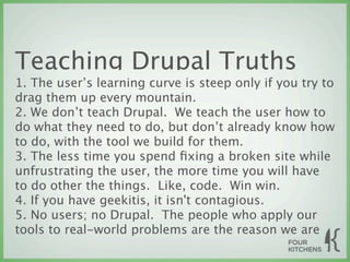 Teaching Drupal Truths
1. The user’s learning curve is steep only if you try to
drag them up every mountain.
2. We don’t teach Drupal. We teach the user how to
do what they need to do, but don’t already know how
to do, with the tool we build for them.
3. The less time you spend ﬁxing a broken site while
unfrustrating the user, the more time you will have
to do other the things. Like, code. Win win.
4. If you have geekitis, it isn't contagious.
5. No users; no Drupal. The people who apply our
tools to real-world problems are the reason we are
 