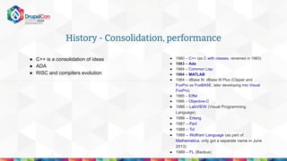 History - Consolidation, performance
● C++ is a consolidation of ideas
● ADA
● RISC and compilers evolution
● 1980 – C++ (as C with classes, renamed in 1983)
● 1983 – Ada
● 1984 – Common Lisp
● 1984 – MATLAB
● 1984 – dBase III, dBase III Plus (Clipper and
FoxPro as FoxBASE, later developing into Visual
FoxPro)
● 1985 – Eiffel
● 1986 – Objective-C
● 1986 – LabVIEW (Visual Programming
Language)
● 1986 – Erlang
● 1987 – Perl
● 1988 – Tcl
● 1988 – Wolfram Language (as part of
Mathematica, only got a separate name in June
2013)
● 1989 – FL (Backus)
 
