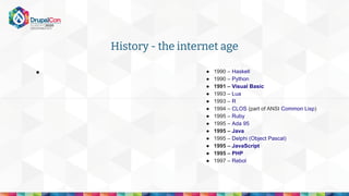 History - the internet age
● ● 1990 – Haskell
● 1990 – Python
● 1991 – Visual Basic
● 1993 – Lua
● 1993 – R
● 1994 – CLOS (part of ANSI Common Lisp)
● 1995 – Ruby
● 1995 – Ada 95
● 1995 – Java
● 1995 – Delphi (Object Pascal)
● 1995 – JavaScript
● 1995 – PHP
● 1997 – Rebol
 